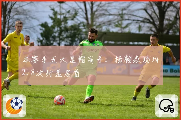 本赛季五大盖帽高手：杨瀚森场均2.8次封盖居首