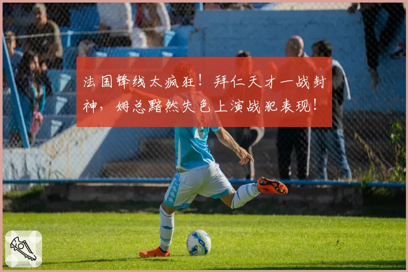 法国锋线太疯狂！拜仁天才一战封神，姆总黯然失色上演战犯表现！