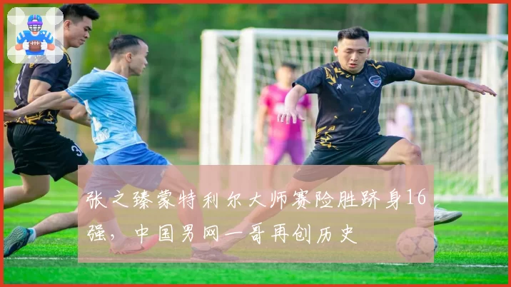 张之臻蒙特利尔大师赛险胜跻身16强，中国男网一哥再创历史