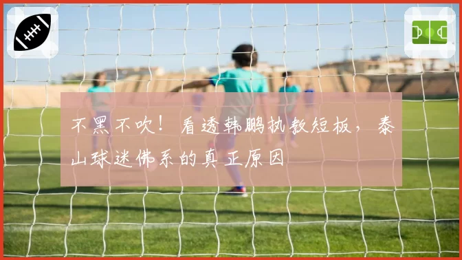 不黑不吹!看透韩鹏执教短板,泰山球迷佛系的真正原因
