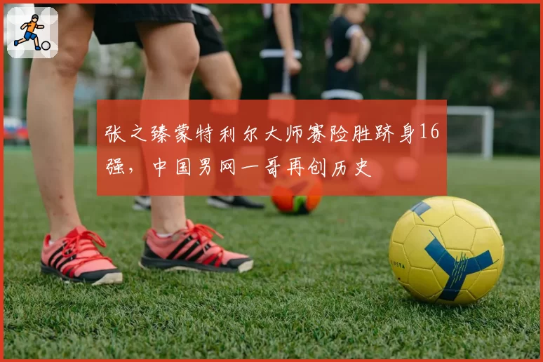 张之臻蒙特利尔大师赛险胜跻身16强，中国男网一哥再创历史