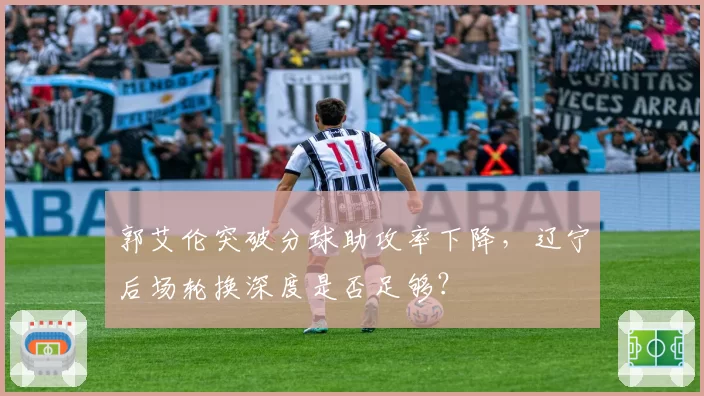 郭艾伦突破分球助攻率下降，辽宁后场轮换深度是否足够？